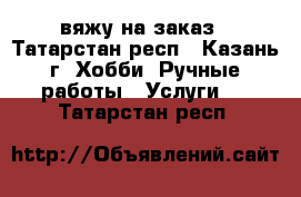 вяжу на заказ - Татарстан респ., Казань г. Хобби. Ручные работы » Услуги   . Татарстан респ.